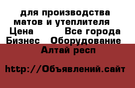 для производства матов и утеплителя › Цена ­ 100 - Все города Бизнес » Оборудование   . Алтай респ.